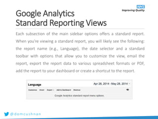 @ d o m c u s h n a n
Google Analytics
Standard Reporting Views
Each subsection of the main sidebar options offers a standard report.
When you’re viewing a standard report, you will likely see the following:
the report name (e.g., Language), the date selector and a standard
toolbar with options that allow you to customize the view, email the
report, export the report data to various spreadsheet formats or PDF,
add the report to your dashboard or create a shortcut to the report.
 