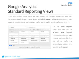 @ d o m c u s h n a n
Under the toolbar menu, there are two options. All Sessions shows you your data
throughout Google Analytics as a whole, and +Add Segment allows you to see your data
based on certain criteria, such as direct traffic, search traffic, mobile traffic and so forth.
On the +Add Segment
page, you can use the
+Create New Segment
option to create your own
criteria, such as traffic from
the US or traffic that
entered your website on a
specific landing page.
Google Analytics
Standard Reporting Views
 