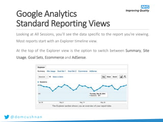 @ d o m c u s h n a n
Looking at All Sessions, you’ll see the data specific to the report you’re viewing.
Most reports start with an Explorer timeline view.
At the top of the Explorer view is the option to switch between Summary, Site
Usage, Goal Sets, Ecommerce and AdSense.
Google Analytics
Standard Reporting Views
 