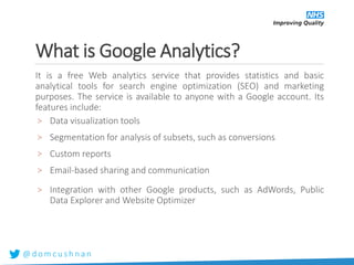 @ d o m c u s h n a n
What is Google Analytics?
It is a free Web analytics service that provides statistics and basic
analytical tools for search engine optimization (SEO) and marketing
purposes. The service is available to anyone with a Google account. Its
features include:
> Data visualization tools
> Segmentation for analysis of subsets, such as conversions
> Custom reports
> Email-based sharing and communication
> Integration with other Google products, such as AdWords, Public
Data Explorer and Website Optimizer
 