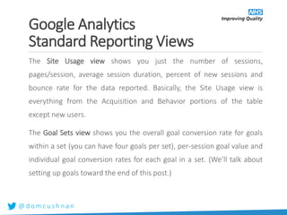 @ d o m c u s h n a n
The Site Usage view shows you just the number of sessions,
pages/session, average session duration, percent of new sessions and
bounce rate for the data reported. Basically, the Site Usage view is
everything from the Acquisition and Behavior portions of the table
except new users.
The Goal Sets view shows you the overall goal conversion rate for goals
within a set (you can have four goals per set), per-session goal value and
individual goal conversion rates for each goal in a set. (We’ll talk about
setting up goals toward the end of this post.)
Google Analytics
Standard Reporting Views
 