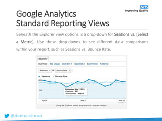 @ d o m c u s h n a n
Beneath the Explorer view options is a drop-down for Sessions vs. [Select
a Metric]. Use these drop-downs to see different data comparisons
within your report, such as Sessions vs. Bounce Rate.
Google Analytics
Standard Reporting Views
 
