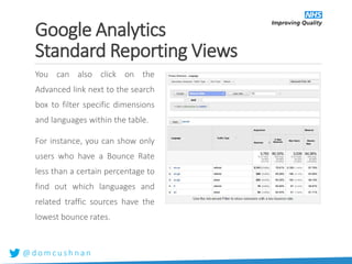 @ d o m c u s h n a n
You can also click on the
Advanced link next to the search
box to filter specific dimensions
and languages within the table.
For instance, you can show only
users who have a Bounce Rate
less than a certain percentage to
find out which languages and
related traffic sources have the
lowest bounce rates.
Google Analytics
Standard Reporting Views
 