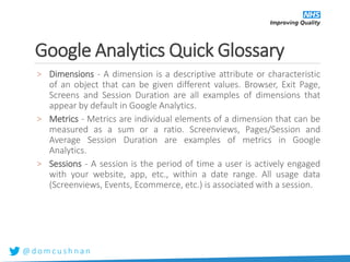 @ d o m c u s h n a n
Google Analytics Quick Glossary
> Dimensions - A dimension is a descriptive attribute or characteristic
of an object that can be given different values. Browser, Exit Page,
Screens and Session Duration are all examples of dimensions that
appear by default in Google Analytics.
> Metrics - Metrics are individual elements of a dimension that can be
measured as a sum or a ratio. Screenviews, Pages/Session and
Average Session Duration are examples of metrics in Google
Analytics.
> Sessions - A session is the period of time a user is actively engaged
with your website, app, etc., within a date range. All usage data
(Screenviews, Events, Ecommerce, etc.) is associated with a session.
 