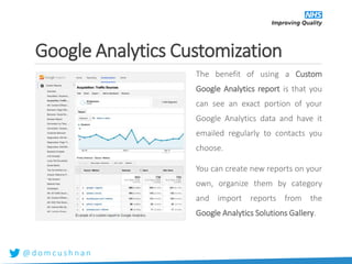 @ d o m c u s h n a n
Google Analytics Customization
The benefit of using a Custom
Google Analytics report is that you
can see an exact portion of your
Google Analytics data and have it
emailed regularly to contacts you
choose.
You can create new reports on your
own, organize them by category
and import reports from the
Google Analytics Solutions Gallery.
 