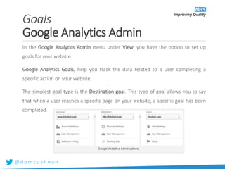 @ d o m c u s h n a n
Goals
Google Analytics Admin
In the Google Analytics Admin menu under View, you have the option to set up
goals for your website.
Google Analytics Goals, help you track the data related to a user completing a
specific action on your website.
The simplest goal type is the Destination goal. This type of goal allows you to say
that when a user reaches a specific page on your website, a specific goal has been
completed.
 