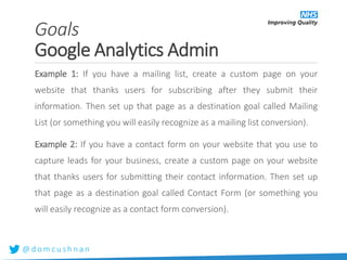 @ d o m c u s h n a n
Example 1: If you have a mailing list, create a custom page on your
website that thanks users for subscribing after they submit their
information. Then set up that page as a destination goal called Mailing
List (or something you will easily recognize as a mailing list conversion).
Example 2: If you have a contact form on your website that you use to
capture leads for your business, create a custom page on your website
that thanks users for submitting their contact information. Then set up
that page as a destination goal called Contact Form (or something you
will easily recognize as a contact form conversion).
Goals
Google Analytics Admin
 