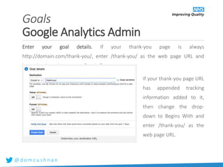 @ d o m c u s h n a n
Enter your goal details. If your thank-you page is always
http://domain.com/thank-you/, enter /thank-you/ as the web page URL and
leave the drop-down set to Equals To.
If your thank-you page URL
has appended tracking
information added to it,
then change the drop-
down to Begins With and
enter /thank-you/ as the
web page URL.
Goals
Google Analytics Admin
 