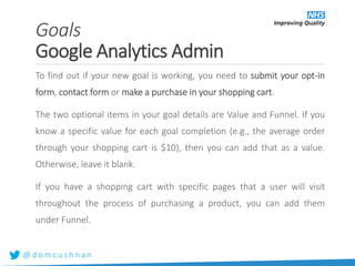 @ d o m c u s h n a n
To find out if your new goal is working, you need to submit your opt-in
form, contact form or make a purchase in your shopping cart.
The two optional items in your goal details are Value and Funnel. If you
know a specific value for each goal completion (e.g., the average order
through your shopping cart is $10), then you can add that as a value.
Otherwise, leave it blank.
If you have a shopping cart with specific pages that a user will visit
throughout the process of purchasing a product, you can add them
under Funnel.
Goals
Google Analytics Admin
 