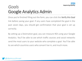 @ d o m c u s h n a n
Once you’re finished filling out the form, you can click the Verify this Goal
link before saving your goal. If any users have completed the goal in the
past seven days, you should get confirmation that your goal is set up
correctly.
By setting up a Destination goal, you can measure ROI using your Google
Analytics. You’ll be able to see which traffic sources and social networks
send the most users to your website who complete a goal. You’ll be able
to see which countries users who convert live in, and much more.
Goals
Google Analytics Admin
 