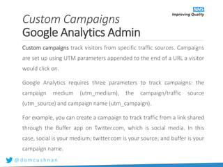 @ d o m c u s h n a n
Custom campaigns track visitors from specific traffic sources. Campaigns
are set up using UTM parameters appended to the end of a URL a visitor
would click on.
Google Analytics requires three parameters to track campaigns: the
campaign medium (utm_medium), the campaign/traffic source
(utm_source) and campaign name (utm_campaign).
For example, you can create a campaign to track traffic from a link shared
through the Buffer app on Twitter.com, which is social media. In this
case, social is your medium; twitter.com is your source; and buffer is your
campaign name.
Custom Campaigns
Google Analytics Admin
 