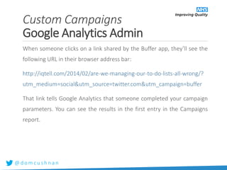 @ d o m c u s h n a n
When someone clicks on a link shared by the Buffer app, they’ll see the
following URL in their browser address bar:
http://iqtell.com/2014/02/are-we-managing-our-to-do-lists-all-wrong/?
utm_medium=social&utm_source=twitter.com&utm_campaign=buffer
That link tells Google Analytics that someone completed your campaign
parameters. You can see the results in the first entry in the Campaigns
report.
Custom Campaigns
Google Analytics Admin
 