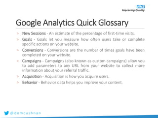 @ d o m c u s h n a n
Google Analytics Quick Glossary
> New Sessions - An estimate of the percentage of first-time visits.
> Goals - Goals let you measure how often users take or complete
specific actions on your website.
> Conversions - Conversions are the number of times goals have been
completed on your website.
> Campaigns - Campaigns (also known as custom campaigns) allow you
to add parameters to any URL from your website to collect more
information about your referral traffic.
> Acquisition - Acquisition is how you acquire users.
> Behavior - Behavior data helps you improve your content.
 