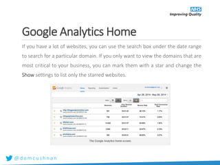 @ d o m c u s h n a n
Google Analytics Home
If you have a lot of websites, you can use the search box under the date range
to search for a particular domain. If you only want to view the domains that are
most critical to your business, you can mark them with a star and change the
Show settings to list only the starred websites.
 