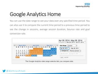 @ d o m c u s h n a n
Google Analytics Home
You can use the date range to see your data over any specified time period. You
can also use it to compare the current time period to a previous time period to
see the change in sessions, average session duration, bounce rate and goal
conversion rate.
 
