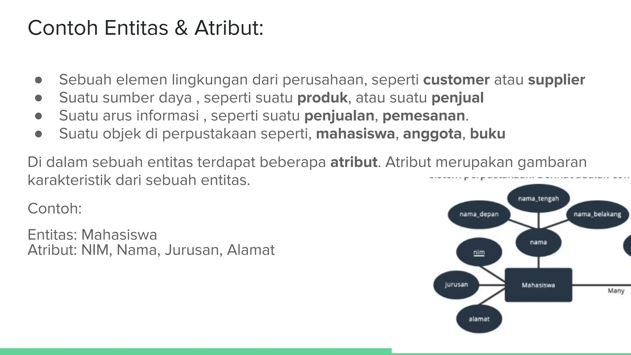 Contoh Entitas & Atribut:
● Sebuah elemen lingkungan dari perusahaan, seperti customer atau supplier
● Suatu sumber daya , seperti suatu produk, atau suatu penjual
● Suatu arus informasi , seperti suatu penjualan, pemesanan.
● Suatu objek di perpustakaan seperti, mahasiswa, anggota, buku
Di dalam sebuah entitas terdapat beberapa atribut. Atribut merupakan gambaran
karakteristik dari sebuah entitas.
Contoh:
Entitas: Mahasiswa
Atribut: NIM, Nama, Jurusan, Alamat
 