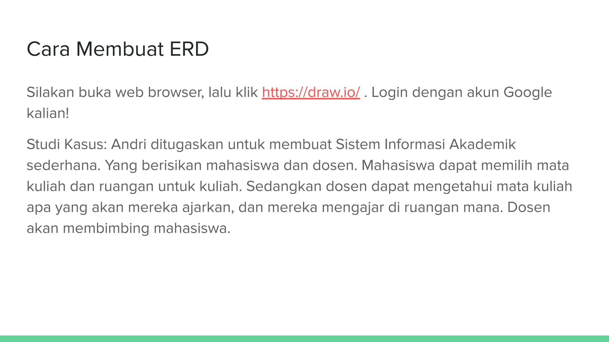 Cara Membuat ERD
Silakan buka web browser, lalu klik https://draw.io/ . Login dengan akun Google
kalian!
Studi Kasus: Andri ditugaskan untuk membuat Sistem Informasi Akademik
sederhana. Yang berisikan mahasiswa dan dosen. Mahasiswa dapat memilih mata
kuliah dan ruangan untuk kuliah. Sedangkan dosen dapat mengetahui mata kuliah
apa yang akan mereka ajarkan, dan mereka mengajar di ruangan mana. Dosen
akan membimbing mahasiswa.
 