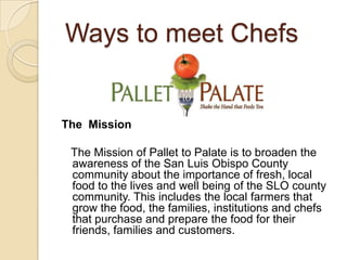 Ways to meet ChefsThe  Mission    The Mission of Pallet to Palate is to broaden the awareness of the San Luis Obispo County community about the importance of fresh, local food to the lives and well being of the SLO county community. This includes the local farmers that grow the food, the families, institutions and chefs that purchase and prepare the food for their friends, families and customers. 