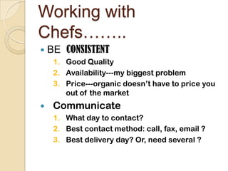 Working with Chefs……..BE  CONSISTENTGood QualityAvailability---my biggest problemPrice---organic doesn’t have to price you out of the marketCommunicateWhat day to contact?Best contact method: call, fax, email ?Best delivery day? Or, need several ?
