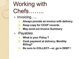 Working with Chefs……..Invoicing…..Always provide an invoice with deliveryKeep copy for CCOF recordsMay send out Invoice SummaryPayablesWhat is your Policy ?Cash payment at delivery; Monthly Billing?Be sure to COLLECT—or, go in DEBT ! 