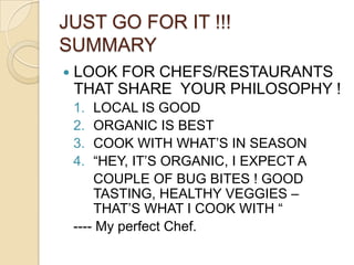 JUST GO FOR IT !!!   SUMMARYLOOK FOR CHEFS/RESTAURANTS THAT SHARE  YOUR PHILOSOPHY !LOCAL IS GOODORGANIC IS BESTCOOK WITH WHAT’S IN SEASON“HEY, IT’S ORGANIC, I EXPECT A 	COUPLE OF BUG BITES ! GOOD TASTING, HEALTHY VEGGIES – THAT’S WHAT I COOK WITH “ ---- My perfect Chef.		