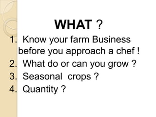 WHAT ?1.  Know your farm Business before you approach a chef !2.  What do or can you grow ?3.  Seasonal  crops ?4.  Quantity ?