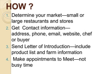 HOW ?Determine your market—small or large restaurants and storesGet  Contact information—address, phone, email, website, chef or buyerSend Letter of Introduction—include product list and farm information Make appointments to Meet—not busy time
