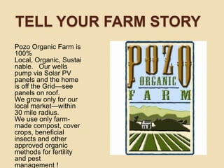 Tell Your Farm StoryPozo Organic Farm is  100% Local, Organic, Sustainable.   Our wells pump via Solar PV panels and the home is off the Grid—see panels on roof. We grow only for our local market—within 30 mile radius. We use only farm-made compost, cover crops, beneficial insects and other approved organic methods for fertility and pest management !