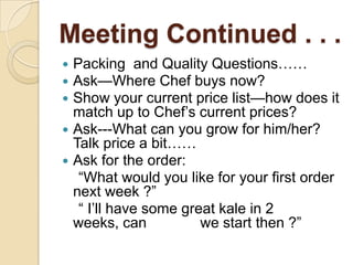 Meeting Continued . . .Packing  and Quality Questions……Ask—Where Chef buys now?Show your current price list—how does it match up to Chef’s current prices?Ask---What can you grow for him/her?  Talk price a bit……Ask for the order:    “What would you like for your first order next week ?”    “ I’ll have some great kale in 2 weeks, can     	we start then ?”