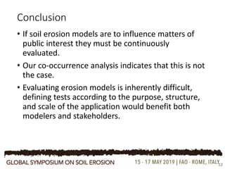 Conclusion
12
• If soil erosion models are to influence matters of
public interest they must be continuously
evaluated.
• Our co-occurrence analysis indicates that this is not
the case.
• Evaluating erosion models is inherently difficult,
defining tests according to the purpose, structure,
and scale of the application would benefit both
modelers and stakeholders.
 