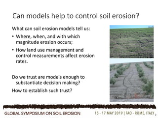 Can models help to control soil erosion?
What can soil erosion models tell us:
• Where, when, and with which
magnitude erosion occurs;
• How land use management and
control measurements affect erosion
rates.
Do we trust are models enough to
substantiate decision making?
How to establish such trust?
2
 