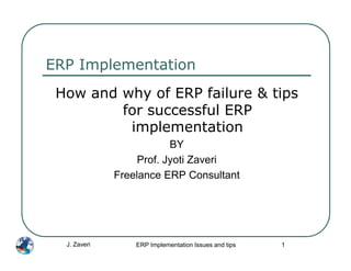 ERP Implementation
 How and why of ERP failure & tips
         for successful ERP
          implementation
                          BY
                   Prof. Jyoti Zaveri
              Freelance ERP Consultant




  J. Zaveri       ERP Implementation Issues and tips   1
 