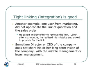 Tight linking (integration) is good
 Another example, one user from marketing,
 did not appreciate the link of quotation and
 the sales order
 • He asked implementer to remove the link.    Later,
   after six months, he realized his mistake and asked
   to provide for the link
 Sometime Director or CEO of the company
 does not share his or her long-term vision of
 the company, with the middle management or
 lower management.


  J. Zaveri      ERP Implementation Issues and tips   13
 