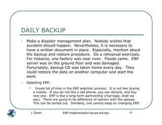 DAILY BACKUP
 Make a disaster management plan. Nobody wishes that
 accident should happen. Nevertheless, it is necessary to
 have a written document in place. Especially, mention about
 the backup and restore procedure. Do a rehearsal exercises.
 For instance, one factory was near river. Floods came. ERP
 server was on the ground floor and was damaged.
 Fortunately, backup CD was taken home every day. They
 could restore the data on another computer and start the
 work.
 Selecting ERP.
  •    Invest lot of time in the ERP selection process. It is not like buying
      a mobile. If you do not like a cell phone, you can discard, and buy
      new one. ERP is like a long-term partnership (marriage, shall we
      say). There are going to be difference of opinion with the spouse.
      This can be sorted out. Similarly, one cannot keep on changing ERP.


   J. Zaveri             ERP Implementation Issues and tips          17
 