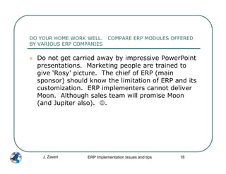 DO YOUR HOME WORK WELL.      COMPARE ERP MODULES OFFERED
BY VARIOUS ERP COMPANIES

  Do not get carried away by impressive PowerPoint
  presentations. Marketing people are trained to
  give ‘Rosy’ picture. The chief of ERP (main
  sponsor) should know the limitation of ERP and its
  customization. ERP implementers cannot deliver
  Moon. Although sales team will promise Moon
  (and Jupiter also). ☺.




    J. Zaveri      ERP Implementation Issues and tips   18
 