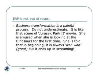 ERP is not bed of roses.

  Business transformation is a painful
  process. Do not underestimate. It is like
  that scene of ‘Jurassic Park II’ movie. She
  is amused when she is looking at the
  Dinosaurs for the first time. She is told
  that in beginning, it is always ‘wah wah’
  (great) but it ends up in screaming!




   J. Zaveri    ERP Implementation Issues and tips   19
 