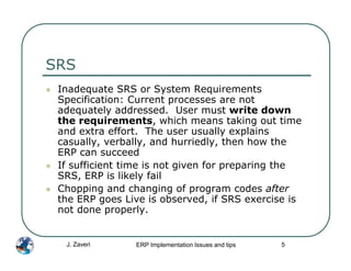 SRS
 Inadequate SRS or System Requirements
 Specification: Current processes are not
 adequately addressed. User must write down
 the requirements, which means taking out time
 and extra effort. The user usually explains
 casually, verbally, and hurriedly, then how the
 ERP can succeed
 If sufficient time is not given for preparing the
 SRS, ERP is likely fail
 Chopping and changing of program codes after
 the ERP goes Live is observed, if SRS exercise is
 not done properly.


  J. Zaveri     ERP Implementation Issues and tips   5
 