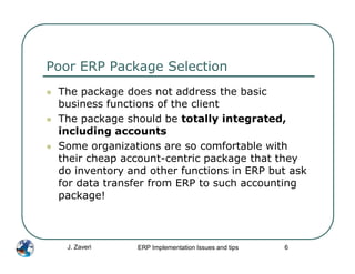 Poor ERP Package Selection
 The package does not address the basic
 business functions of the client
 The package should be totally integrated,
 including accounts
 Some organizations are so comfortable with
 their cheap account-centric package that they
 do inventory and other functions in ERP but ask
 for data transfer from ERP to such accounting
 package!



   J. Zaveri    ERP Implementation Issues and tips   6
 