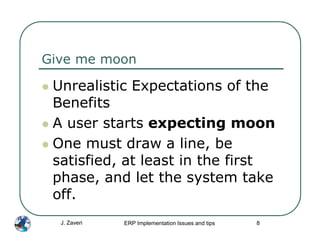Give me moon

 Unrealistic Expectations of the
 Benefits
 A user starts expecting moon
 One must draw a line, be
 satisfied, at least in the first
 phase, and let the system take
 off.
  J. Zaveri   ERP Implementation Issues and tips   8
 