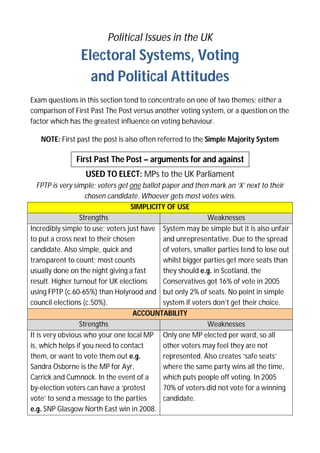 Political Issues in the UK

Electoral Systems, Voting
and Political Attitudes
Exam questions in this section tend to concentrate on one of two themes; either a
comparison of First Past The Post versus another voting system, or a question on the
factor which has the greatest influence on voting behaviour.
NOTE: First past the post is also often referred to the Simple Majority System

First Past The Post – arguments for and against
USED TO ELECT: MPs to the UK Parliament
FPTP is very simple; voters get one ballot paper and then mark an ‘X’ next to their
chosen candidate. Whoever gets most votes wins.
SIMPLICITY OF USE
Strengths
Weaknesses
Incredibly simple to use; voters just have System may be simple but it is also unfair
to put a cross next to their chosen
and unrepresentative. Due to the spread
candidate. Also simple, quick and
of voters, smaller parties tend to lose out
transparent to count; most counts
whilst bigger parties get more seats than
usually done on the night giving a fast
they should e.g. in Scotland, the
result. Higher turnout for UK elections
Conservatives got 16% of vote in 2005
using FPTP (c.60-65%) than Holyrood and but only 2% of seats. No point in simple
council elections (c.50%).
system if voters don’t get their choice.
ACCOUNTABILITY
Strengths
Weaknesses
It is very obvious who your one local MP Only one MP elected per ward, so all
is, which helps if you need to contact
other voters may feel they are not
them, or want to vote them out e.g.
represented. Also creates ‘safe seats’
Sandra Osborne is the MP for Ayr,
where the same party wins all the time,
Carrick and Cumnock. In the event of a
which puts people off voting. In 2005
by-election voters can have a ‘protest
70% of voters did not vote for a winning
vote’ to send a message to the parties
candidate.
e.g. SNP Glasgow North East win in 2008.

 