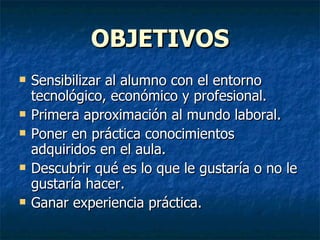OBJETIVOS Sensibilizar al alumno con el entorno tecnológico, económico y profesional. Primera aproximación al mundo laboral. Poner en práctica conocimientos adquiridos en el aula. Descubrir qué es lo que le gustaría o no le gustaría hacer. Ganar experiencia práctica. 