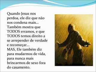 Quando Jesus nos perdoa, ele diz que não nos condena mais... Também mostra que TODOS erramos, e que TODOS temos direito a se arrepender de verdade e recomeçar... MAS, Ele também diz para mudarmos de vida, para nunca mais brincarmos de sexo fora do casamento. 