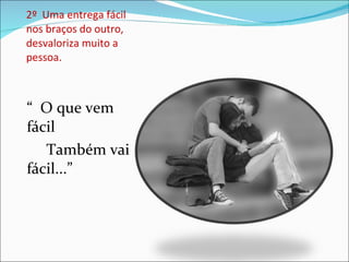 2º  Uma entrega fácil nos braços do outro, desvaloriza muito a pessoa. “  O que vem fácil Também vai fácil...” 