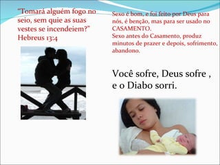 “ Tomará alguém fogo no seio, sem quie as suas vestes se incendeiem?” Hebreus 13:4 Sexo é bom, e foi feito por Deus para nós, é benção, mas para ser usado no CASAMENTO.  Sexo antes do Casamento, produz minutos de prazer e depois, sofrimento, abandono . Você sofre, Deus sofre , e o Diabo sorri.  