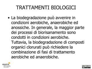 TRATTAMENTI BIOLOGICI La biodegradazione può avvenire in condizioni aerobiche, anaerobiche ed anossiche. In generale, la maggior parte dei processi di biorisanamento sono condotti in condizioni aerobiche. Tuttavia, la biodegradazione di composti organici clorurati può richiedere la combinazione di fasi di trattamento aerobiche ed anaerobiche. 