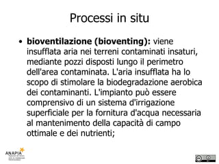 Processi in situ bioventilazione (bioventing):  viene insufflata aria nei terreni contaminati insaturi, mediante pozzi disposti lungo il perimetro dell'area contaminata. L'aria insufflata ha lo scopo di stimolare la biodegradazione aerobica dei contaminanti. L'impianto può essere comprensivo di un sistema d'irrigazione superficiale per la fornitura d'acqua necessaria al mantenimento della capacità di campo ottimale e dei nutrienti; 