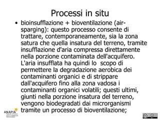 Processi in situ bioinsufflazione + bioventilazione (air-sparging): questo processo consente di trattare, contemporaneamente, sia la zona satura che quella insatura del terreno, tramite insufflazione d'aria compressa direttamente nella porzione contaminata dell'acquifero. L'aria insufflata ha quindi lo  scopo di permettere la degradazione aerobica dei contaminanti organici e di strippare dall'acquifero fino alla zona vadosa i contaminanti organici volatili; questi ultimi, giunti nella porzione insatura del terreno, vengono biodegradati dai microrganismi tramite un processo di bioventilazione; 