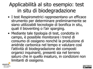 Applicabilità al sito esempio: test in situ di biodegradazione I test Respirometrici rappresentano un efficace strumento per determinare preliminarmente se siano utilizzabili tecnologie di bonifica in situ, quali il bioventing o l’air sparging. Mediante tale tipologia di test, condotta in campo, è possibile monitorare i trend di consumo di ossigeno nonché la produzione di anidride carbonica nel tempo e valutare così l’attività di biodegradazione dei composti organici inquinanti, presenti sia nel terreno saturo che in quello insaturo, in condizioni non limitanti di ossigeno.  