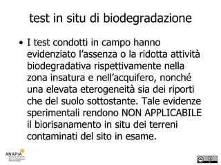 test in situ di biodegradazione I test condotti in campo hanno evidenziato l’assenza o la ridotta attività biodegradativa rispettivamente nella zona insatura e nell’acquifero, nonché una elevata eterogeneità sia dei riporti che del suolo sottostante. Tale evidenze sperimentali rendono NON APPLICABILE il biorisanamento in situ dei terreni contaminati del sito in esame. 
