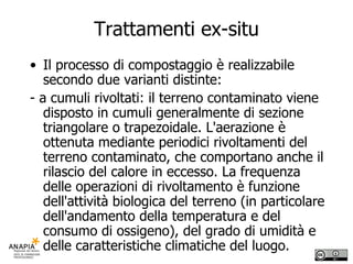 Trattamenti ex-situ Il processo di compostaggio è realizzabile secondo due varianti distinte: - a cumuli rivoltati: il terreno contaminato viene disposto in cumuli generalmente di sezione triangolare o trapezoidale. L'aerazione è ottenuta mediante periodici rivoltamenti del terreno contaminato, che comportano anche il rilascio del calore in eccesso. La frequenza delle operazioni di rivoltamento è funzione dell'attività biologica del terreno (in particolare dell'andamento della temperatura e del consumo di ossigeno), del grado di umidità e delle caratteristiche climatiche del luogo. 